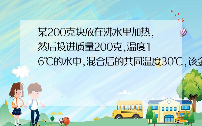 某200克块放在沸水里加热,然后投进质量200克,温度16℃的水中,混合后的共同温度30℃,该金属块比热容?要过程,谢了