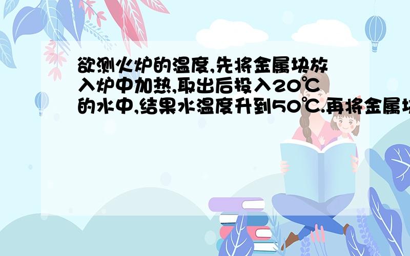 欲测火炉的温度,先将金属块放入炉中加热,取出后投入20℃的水中,结果水温度升到50℃.再将金属块加热到120℃,又投入等量水中,结果水温度由15℃升到20℃.求火炉温度.