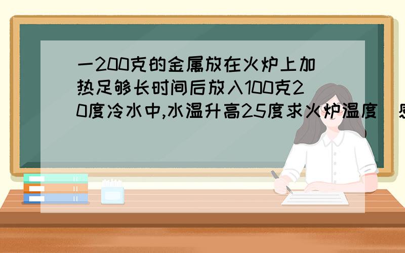 一200克的金属放在火炉上加热足够长时间后放入100克20度冷水中,水温升高25度求火炉温度（感觉题目出错了）你们看看