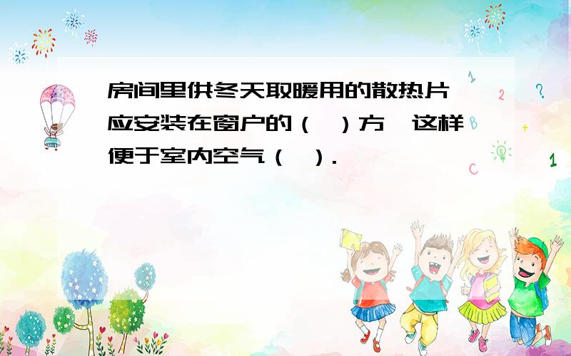 房间里供冬天取暖用的散热片,应安装在窗户的（ ）方,这样便于室内空气（ ）.