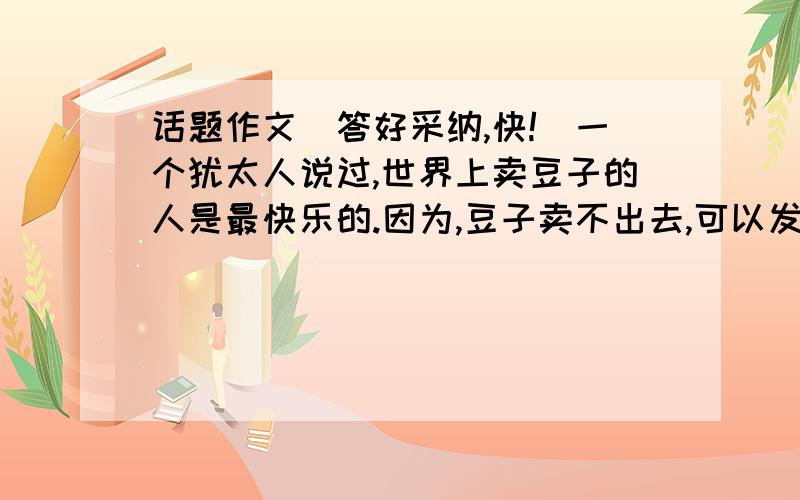 话题作文（答好采纳,快!）一个犹太人说过,世界上卖豆子的人是最快乐的.因为,豆子卖不出去,可以发豆芽,也可以制豆腐、磨豆浆.有人说：“真正的快乐,来自于内心的平静.”也有人说：“让