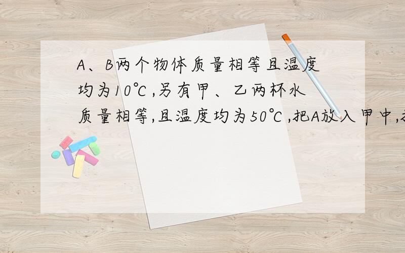 A、B两个物体质量相等且温度均为10℃,另有甲、乙两杯水质量相等,且温度均为50℃,把A放入甲中,把B放入乙中,杯子吸热忽略不计,相平衡后,甲杯水温度降低了4℃,乙杯水温度降低了8℃,求A、B两