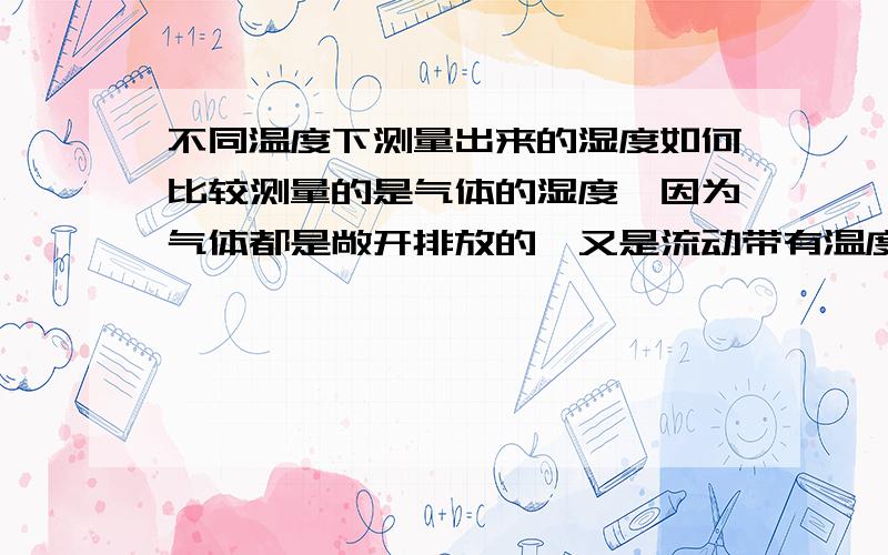 不同温度下测量出来的湿度如何比较测量的是气体的湿度,因为气体都是敞开排放的,又是流动带有温度的.所以想知道怎么处理数据进行比较.或者谁提出较为简单的方法重测.