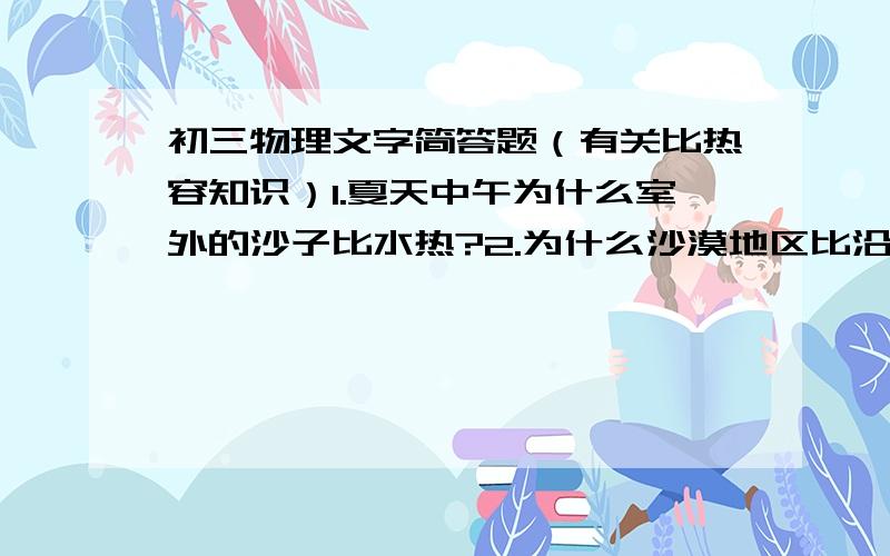 初三物理文字简答题（有关比热容知识）1.夏天中午为什么室外的沙子比水热?2.为什么沙漠地区比沿海地区昼夜温差大?3.夏天的中午,海风是由海面吹向岸边还是由岸边吹向海面?晚上呢?4.暖气