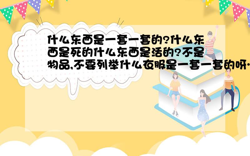 什么东西是一套一套的?什么东西是死的什么东西是活的?不是物品,不要列举什么衣服是一套一套的呀…… 我就是郁闷,今天出去办了2件事,都让我郁闷……