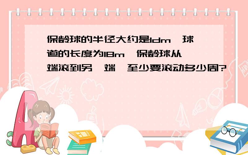 保龄球的半径大约是1dm,球道的长度为18m,保龄球从一端滚到另一端,至少要滚动多少周?