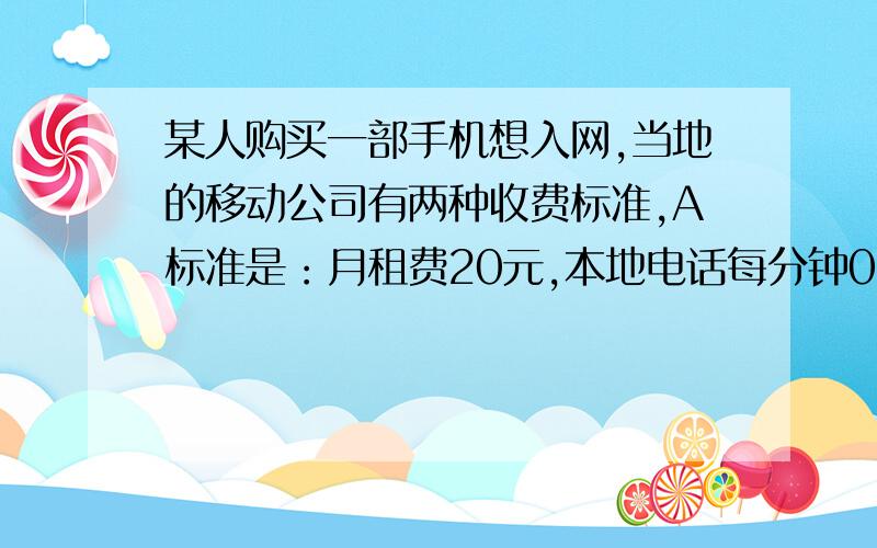 某人购买一部手机想入网,当地的移动公司有两种收费标准,A标准是：月租费20元,本地电话每分钟0.4元（不一分钟按一分钟计）.B标准是：免月租费,本地电话每分钟0.6元（不足一分钟按一分钟