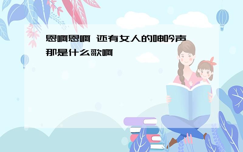 恩啊恩啊 还有女人的呻吟声 那是什么歌啊