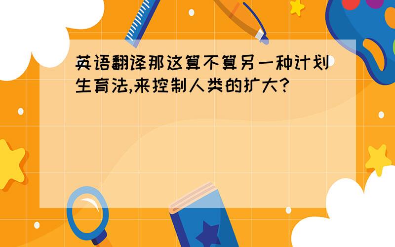 英语翻译那这算不算另一种计划生育法,来控制人类的扩大?