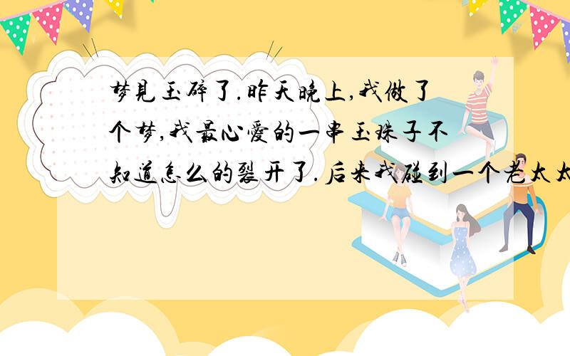 梦见玉碎了.昨天晚上,我做了个梦,我最心爱的一串玉珠子不知道怎么的裂开了.后来我碰到一个老太太,我把玉珠子给了她.然后她刚一摸到,我整串珠子全掉地上全碎了.我就吓醒了