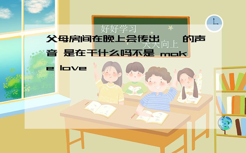 父母房间在晚上会传出啪啪的声音 是在干什么吗不是 make love