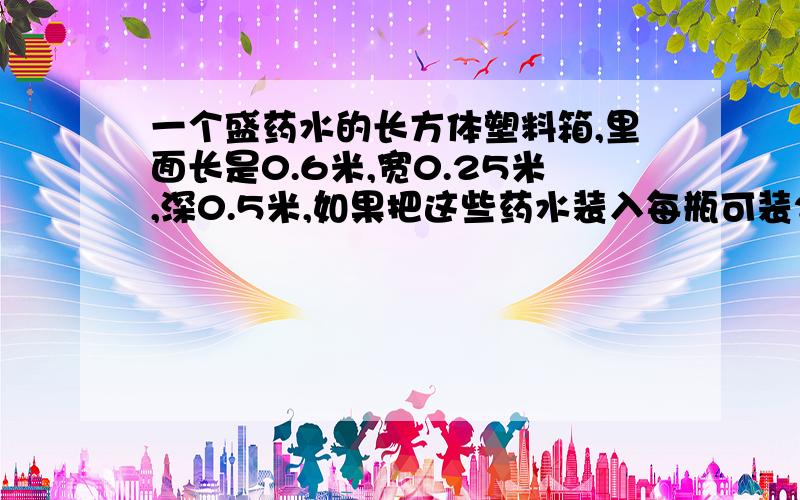 一个盛药水的长方体塑料箱,里面长是0.6米,宽0.25米,深0.5米,如果把这些药水装入每瓶可装200ml的小瓶中,这药水最少装多少瓶?一个正方体钢坯长6dm,把它锻造成横截面是边长3厘米的正方形的长