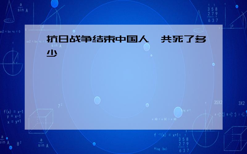 抗日战争结束中国人一共死了多少