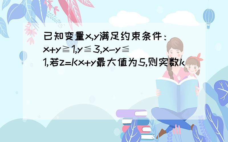 已知变量x,y满足约束条件：x+y≧1,y≦3,x-y≦1,若z=Kx+y最大值为5,则实数k