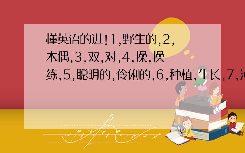 懂英语的进!1,野生的,2,木偶,3,双,对,4,操,操练,5,聪明的,伶俐的,6,种植,生长,7,河流,8,形状,9,转动,转弯,10,8月,11,总是,一直,12,会话练习,13,裤子,长裤,14,棉,15,蜡笔,16,面条,17,肘,18,化妆,油彩,19,毛皮