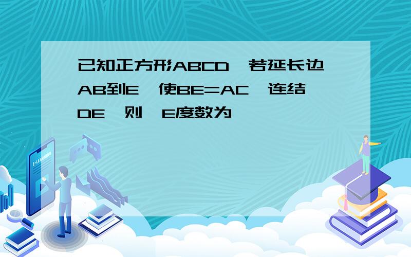 已知正方形ABCD,若延长边AB到E,使BE=AC,连结DE,则∠E度数为