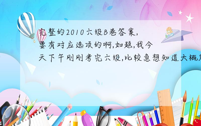 完整的2010六级B卷答案,要有对应选项的啊,如题,我今天下午刚刚考完六级,比较急想知道大概能考多少分,没有财富悬赏的不好意思啦