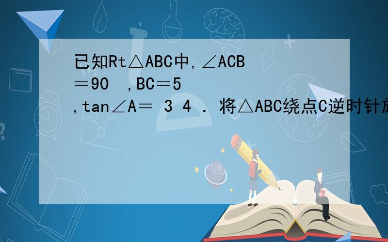 已知Rt△ABC中,∠ACB＝90º,BC＝5,tan∠A＝ 3 4 ．将△ABC绕点C逆时针旋转α（45°＜α＜135°）得已知Rt△ABC中,∠ACB＝90º,BC＝5,tan∠A＝ 3 4 ．将△ABC绕点C逆时针旋转α（45°＜α＜135°）得到△DCE,