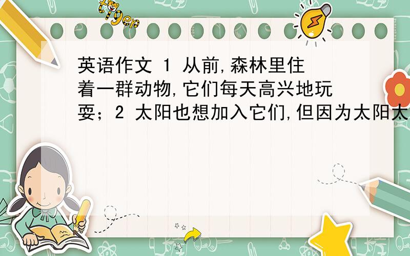 英语作文 1 从前,森林里住着一群动物,它们每天高兴地玩耍；2 太阳也想加入它们,但因为太阳太热英语作文 1 从前,森林里住着一群动物,它们每天高兴地玩耍；2 太阳也想加入它们,但因为太阳