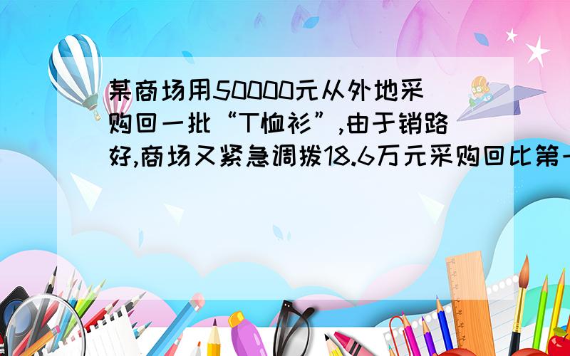 某商场用50000元从外地采购回一批“T恤衫”,由于销路好,商场又紧急调拨18.6万元采购回比第一次多2倍的“T恤衫”,但第二次比第一次进价每件贵12元,商场在出售时统一按每件80元的标价出售,