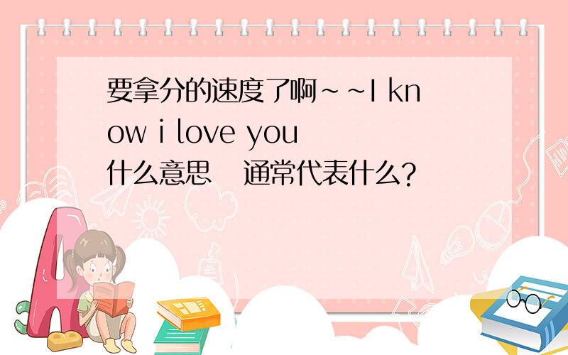 要拿分的速度了啊~~I know i love you 什么意思   通常代表什么?