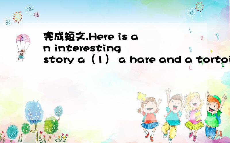 完成短文.Here is an interesting story a（1） a hare and a tortoise.The hare and the tortoise are playing by a river,the hare says t(2) the tortoise.