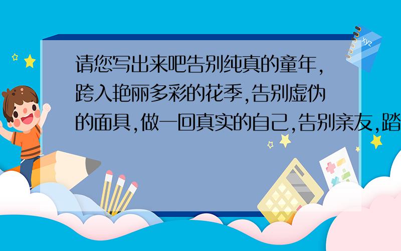 请您写出来吧告别纯真的童年,跨入艳丽多彩的花季,告别虚伪的面具,做一回真实的自己,告别亲友,踏上远去的列车,告别家乡,去经历一次陌生的旅行……告别可以是一个个耐人灵味的故事,也