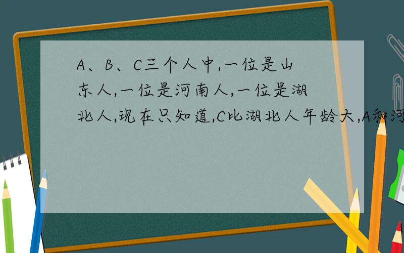 A、B、C三个人中,一位是山东人,一位是河南人,一位是湖北人,现在只知道,C比湖北人年龄大,A和河南人不同岁,河南人比B年龄小,那么三个中谁的年龄最小?