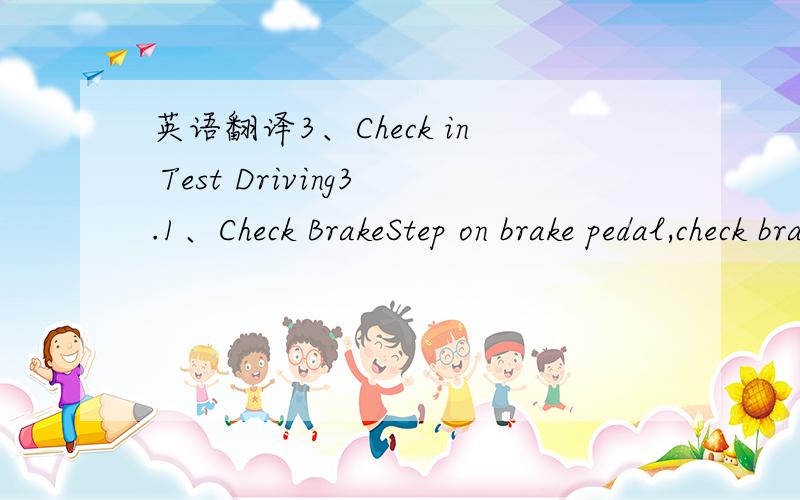 英语翻译3、Check in Test Driving3.1、Check BrakeStep on brake pedal,check brake reacting time and brake efficient.3.2、Check Steering SystemCheck hand wheel in test driving to see whether there are any abnormal phenomenon (shaking,large resist