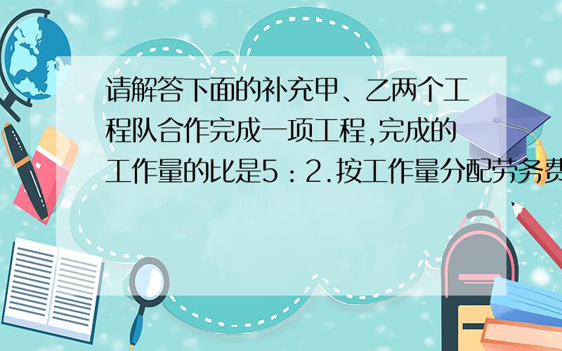 请解答下面的补充甲、乙两个工程队合作完成一项工程,完成的工作量的比是5：2.按工作量分配劳务费后,甲队比乙队多得12万元.这项工程的劳务费共有多少万元?