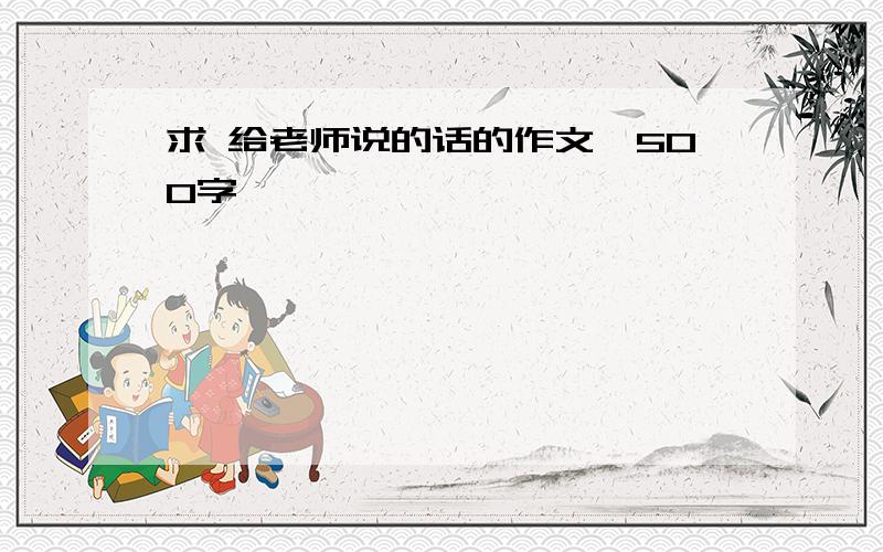 求 给老师说的话的作文,500字,