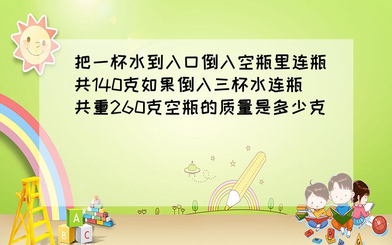 把一杯水到入口倒入空瓶里连瓶共140克如果倒入三杯水连瓶共重260克空瓶的质量是多少克