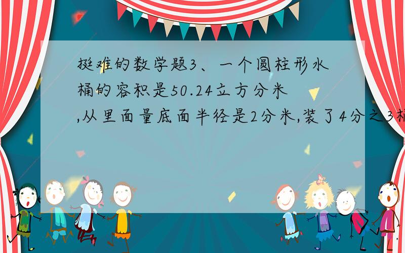 挺难的数学题3、一个圆柱形水桶的容积是50.24立方分米,从里面量底面半径是2分米,装了4分之3桶水,水面高是多少分米?4、小兰看一本故事书,第一天看了6分之1 ,第二天看了42页,这时已看的与未