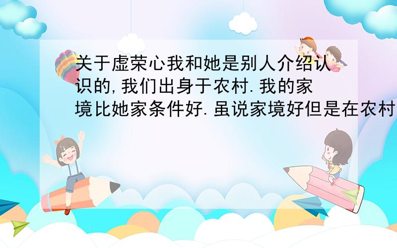 关于虚荣心我和她是别人介绍认识的,我们出身于农村.我的家境比她家条件好.虽说家境好但是在农村也就那样.从感情上讲我们两人性格很相似,而且情投意合发展很快不久就同居了.关于我 我