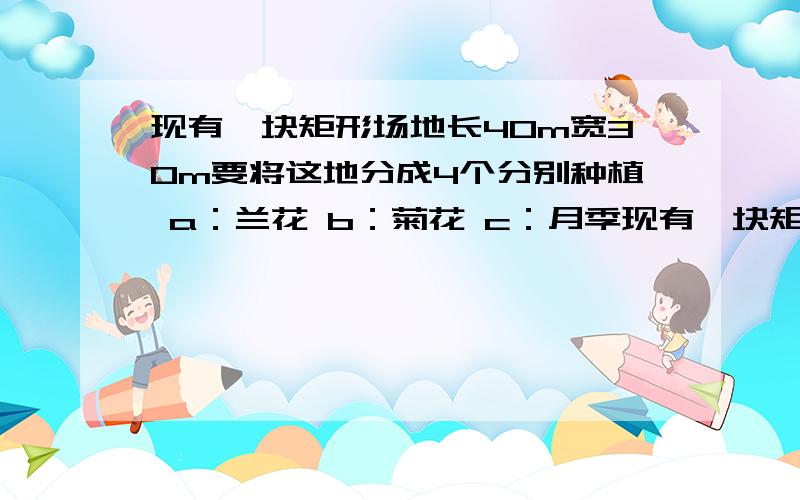 现有一块矩形场地长40m宽30m要将这地分成4个分别种植 a：兰花 b：菊花 c：月季现有一块矩形场地长40m宽30m要将这地分成4个分别种植a：兰花  b：菊花   c：月季    d：牵牛花（1）求场地中种植