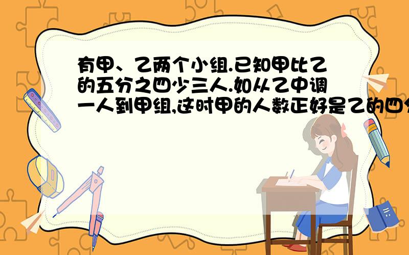 有甲、乙两个小组.已知甲比乙的五分之四少三人.如从乙中调一人到甲组,这时甲的人数正好是乙的四分之...有甲、乙两个小组.已知甲比乙的五分之四少三人.如从乙中调一人到甲组,这时甲的