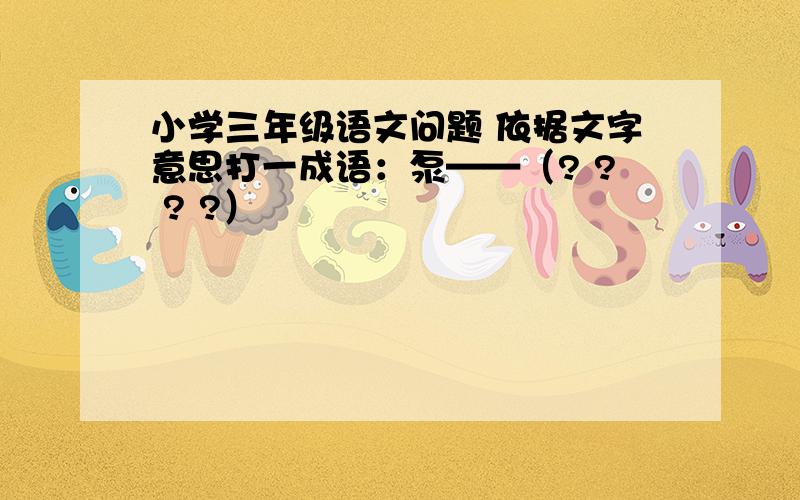 小学三年级语文问题 依据文字意思打一成语：泵——（? ? ? ?）