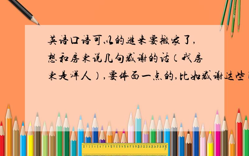 英语口语可以的进来要搬家了,想和房东说几句感谢的话（我房东是洋人）,要体面一点的,比如感谢这些日子对我的照顾什么的这些.