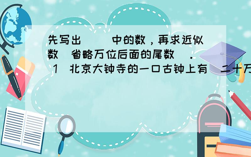 先写出（ ）中的数，再求近似数（省略万位后面的尾数）。（ 1）北京大钟寺的一口古钟上有（二十万零一百八十四）个汉字。（2）全世界鱼类有（一万九千零五十六）种。