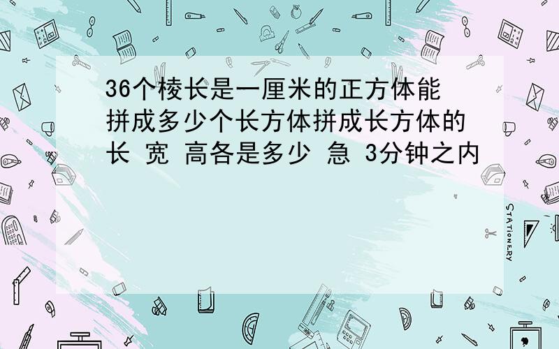 36个棱长是一厘米的正方体能拼成多少个长方体拼成长方体的长 宽 高各是多少 急 3分钟之内