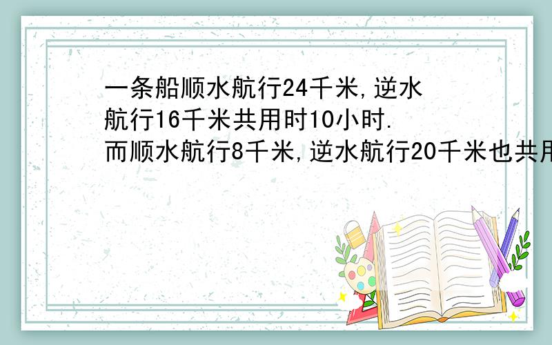 一条船顺水航行24千米,逆水航行16千米共用时10小时.而顺水航行8千米,逆水航行20千米也共用10小时,则船则船的静水速度为多少千米/小时，水速为多少千米/小时？