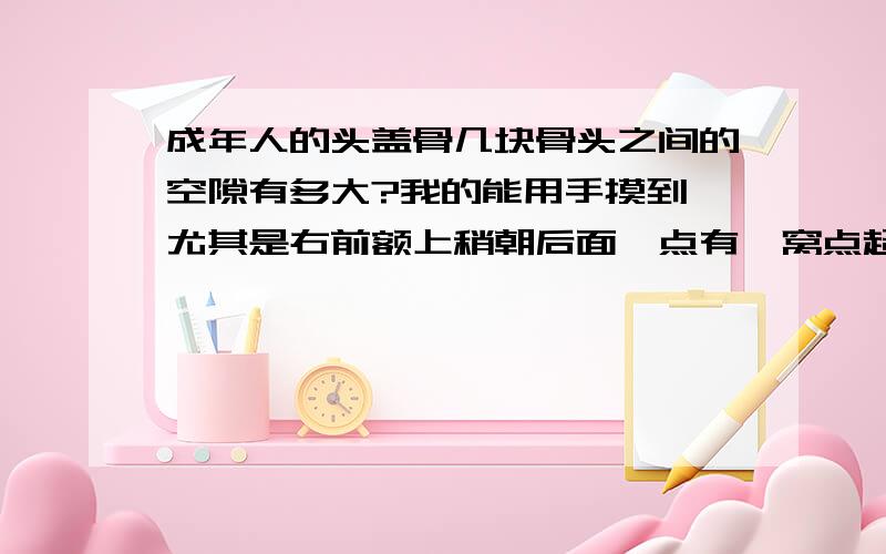 成年人的头盖骨几块骨头之间的空隙有多大?我的能用手摸到,尤其是右前额上稍朝后面一点有一窝点超三个方向,这一空隙最明显,这头骨有问题吗?我今年40岁.