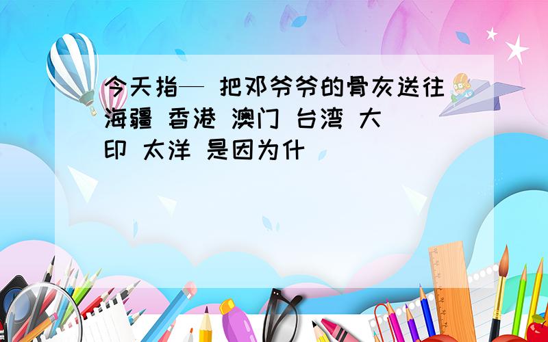 今天指— 把邓爷爷的骨灰送往海疆 香港 澳门 台湾 大 印 太洋 是因为什