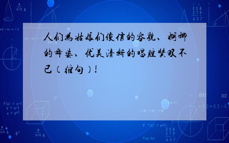 人们为姑娘们俊俏的容貌、婀娜的舞姿、优美清新的唱腔赞叹不已（缩句）!