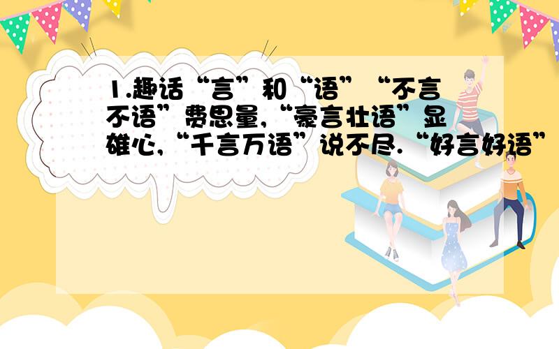 1.趣话“言”和“语”“不言不语”费思量,“豪言壮语”显雄心,“千言万语”说不尽.“好言好语”是关心.“冷言冷语”伤人心,“花言巧语”要当心,“流言飞语”不该听.“甜言蜜语”要留