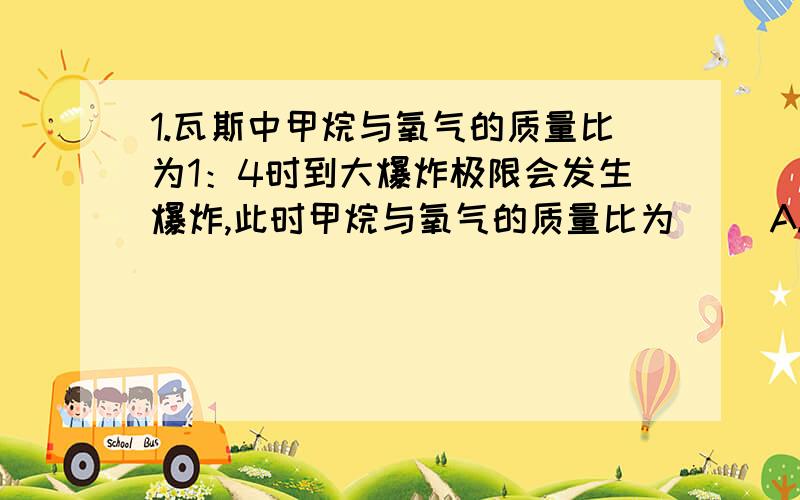 1.瓦斯中甲烷与氧气的质量比为1：4时到大爆炸极限会发生爆炸,此时甲烷与氧气的质量比为（ ）A.1：4 B.1：2 C.1：1 D.2：12.在标况下,2gH2与16gO2回合后,体积是__________L