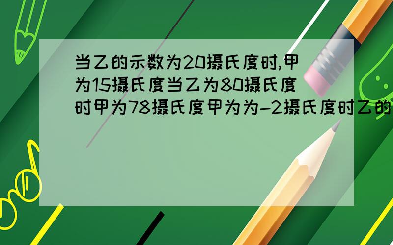 当乙的示数为20摄氏度时,甲为15摄氏度当乙为80摄氏度时甲为78摄氏度甲为为-2摄氏度时乙的示数为多少