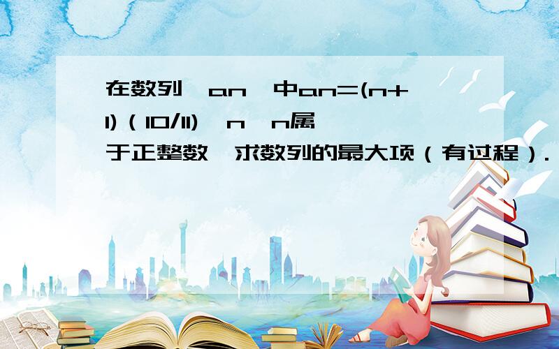 在数列{an}中an=(n+1)（10/11)^n,n属于正整数,求数列的最大项（有过程）.