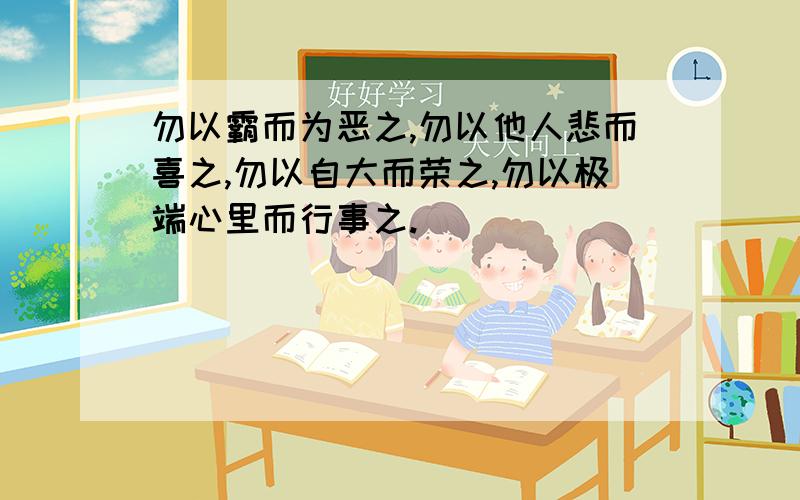 勿以霸而为恶之,勿以他人悲而喜之,勿以自大而荣之,勿以极端心里而行事之.