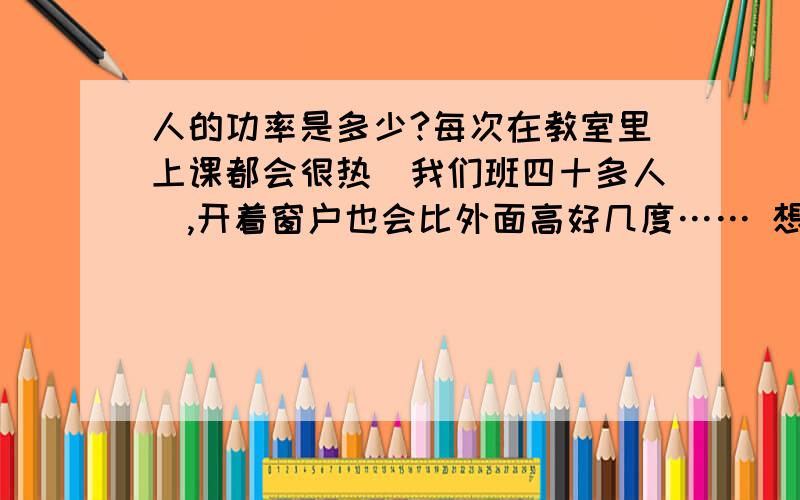 人的功率是多少?每次在教室里上课都会很热（我们班四十多人）,开着窗户也会比外面高好几度…… 想问问人静止时的功率是多少?其他各种情况下呢?是不是全部转换成了内能?